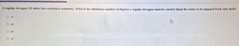 A regular decagon (10 sides) has rotational symmetry. What is the miximon namber of degrees a regulae decagon must be rotated about its center to be mapped back onto itself?
71°
H
80°
48°