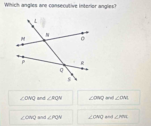 Which angles are consecutive interior angles?
∠ ONQ and ∠ RQN ∠ ONQ and ∠ ONL
∠ ONQ and ∠ PQN ∠ ONQ and ∠ MNL