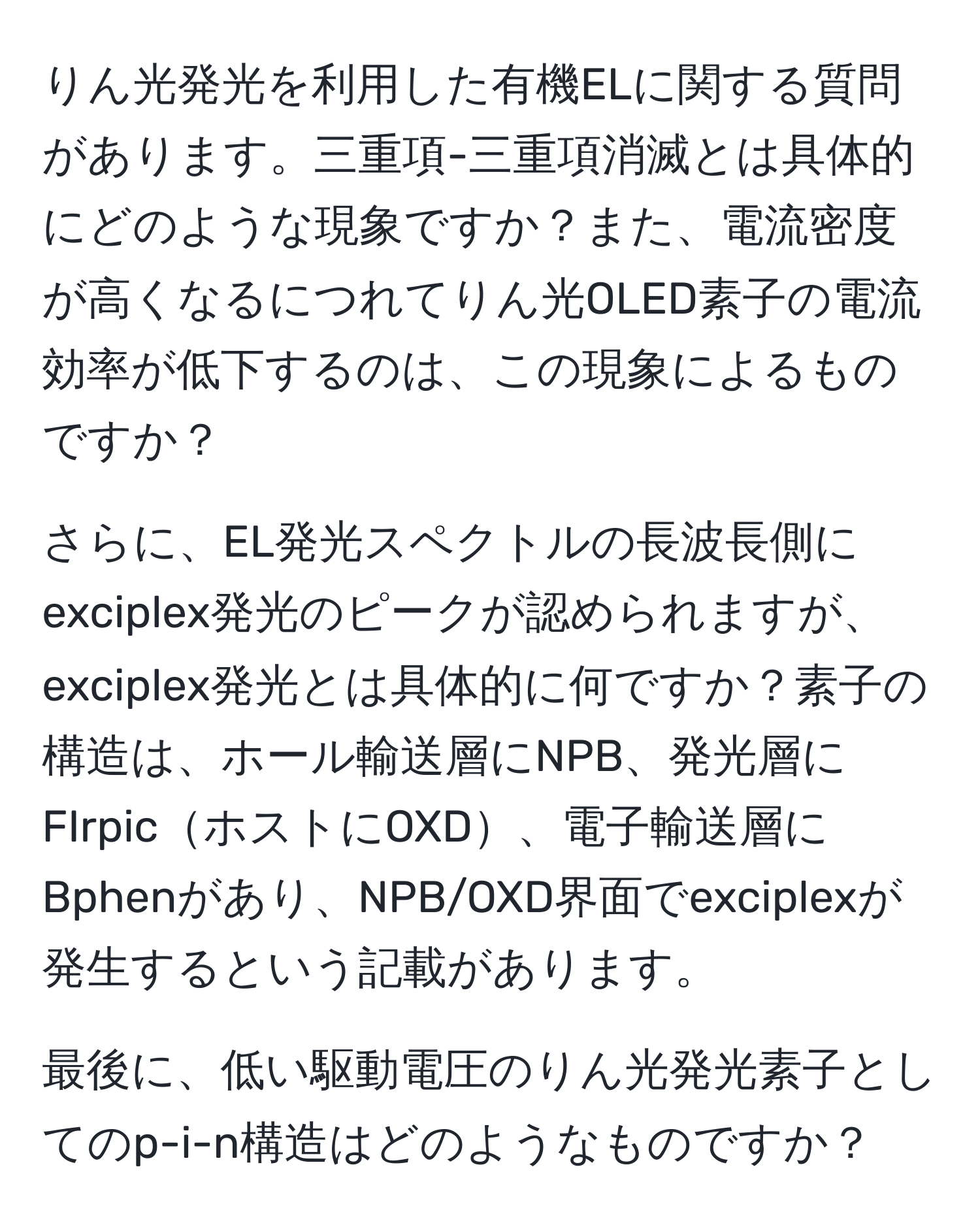 りん光発光を利用した有機ELに関する質問があります。三重項-三重項消滅とは具体的にどのような現象ですか？また、電流密度が高くなるにつれてりん光OLED素子の電流効率が低下するのは、この現象によるものですか？

さらに、EL発光スペクトルの長波長側にexciplex発光のピークが認められますが、exciplex発光とは具体的に何ですか？素子の構造は、ホール輸送層にNPB、発光層にFIrpicホストにOXD、電子輸送層にBphenがあり、NPB/OXD界面でexciplexが発生するという記載があります。

最後に、低い駆動電圧のりん光発光素子としてのp-i-n構造はどのようなものですか？