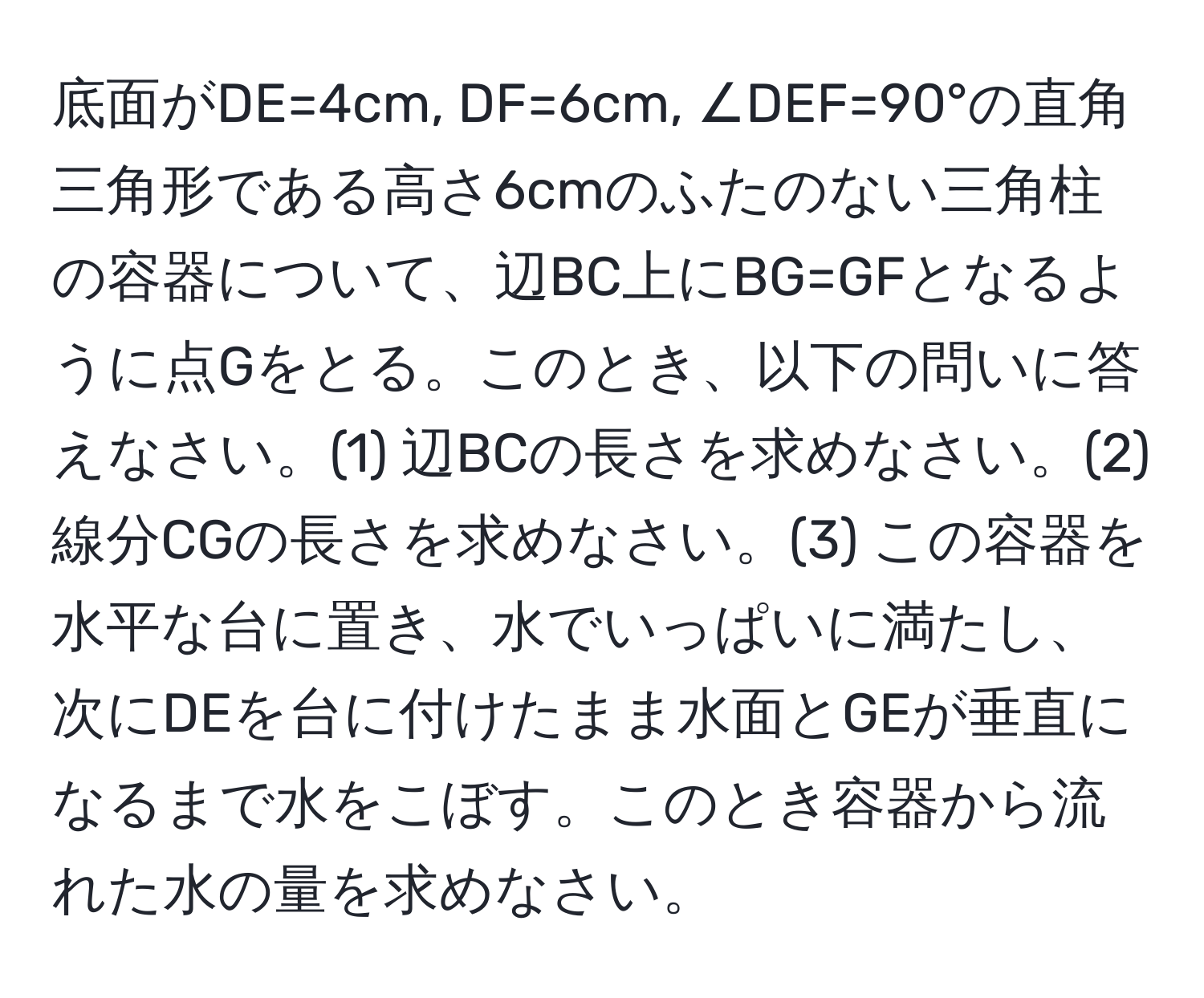 底面がDE=4cm, DF=6cm, ∠DEF=90°の直角三角形である高さ6cmのふたのない三角柱の容器について、辺BC上にBG=GFとなるように点Gをとる。このとき、以下の問いに答えなさい。(1) 辺BCの長さを求めなさい。(2) 線分CGの長さを求めなさい。(3) この容器を水平な台に置き、水でいっぱいに満たし、次にDEを台に付けたまま水面とGEが垂直になるまで水をこぼす。このとき容器から流れた水の量を求めなさい。