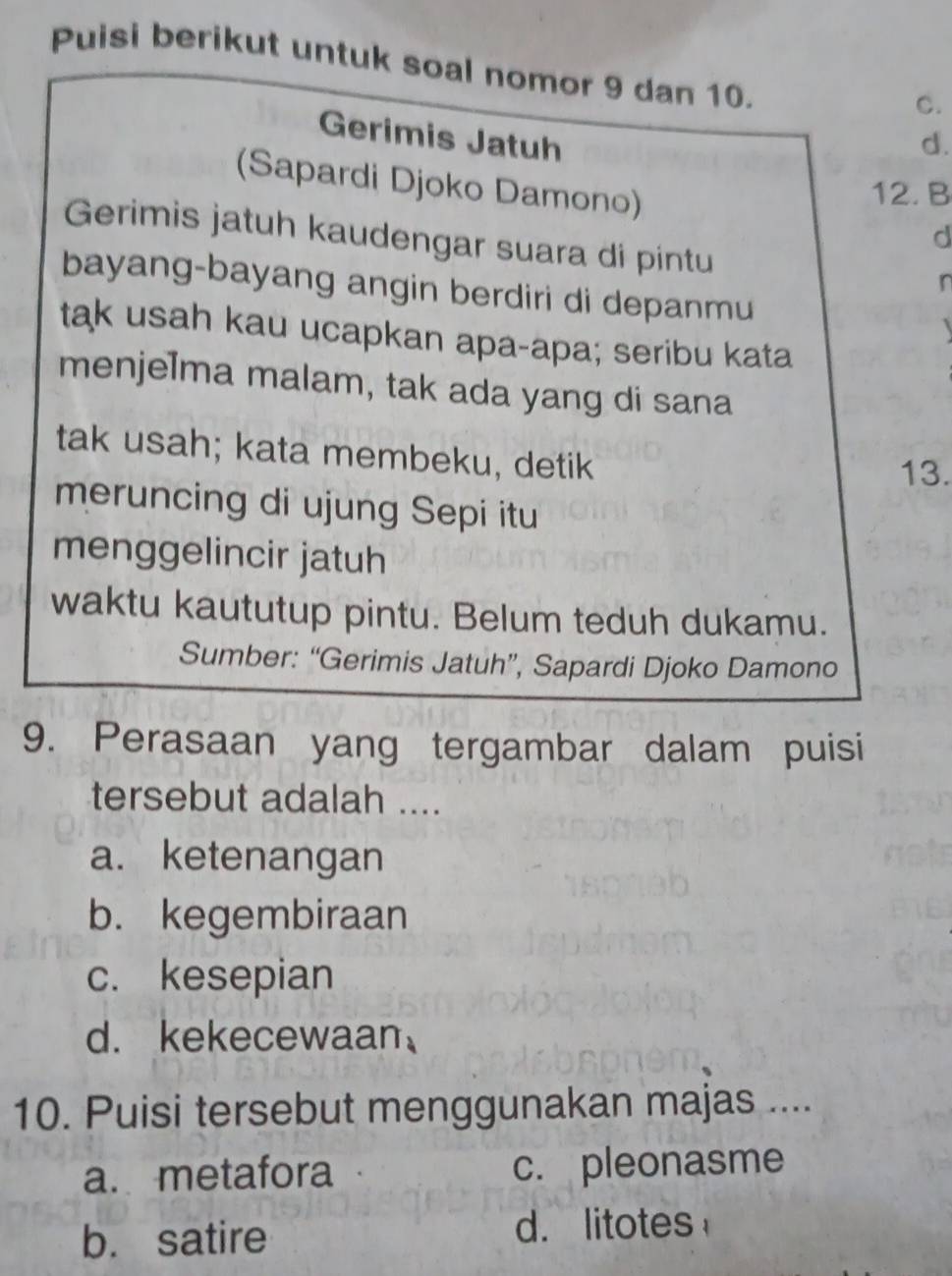 Puisi berikut untuk soal nomor 9 dan 10.
C.
Gerimis Jatuh d.
12. B
(Sapardi Djoko Damono) d
Gerimis jatuh kaudengar suara di pintu
n
bayang-bayang angin berdiri di depanmu 
tak usah kau ucapkan apa-apa; seribu kata
menjelma malam, tak ada yang di sana
tak usah; kata membeku, detik 13.
meruncing di ujung Sepi itu
menggelincir jatuh
waktu kaututup pintu. Belum teduh dukamu.
Sumber: “Gerimis Jatuh”, Sapardi Djoko Damono
9. Perasaan yang tergambar dalam puisi
tersebut adalah ....
a. ketenangan
b. kegembiraan
c. kesepian
d. kekecewaan
10. Puisi tersebut menggunakan majas ....
a. metafora c. pleonasme
b. satire d. litotes