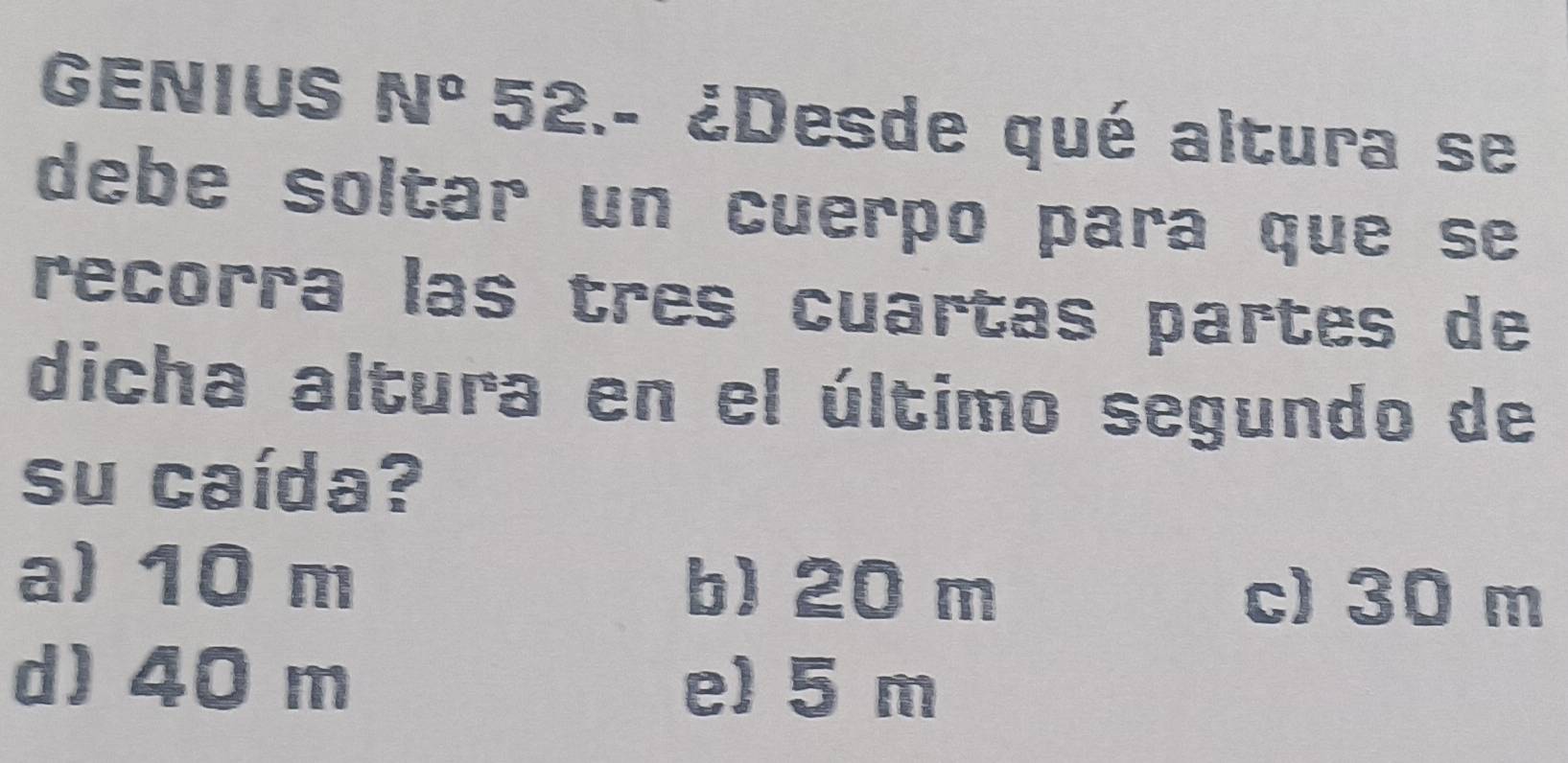 GENIUS 50° 52.- ¿Desde qué altura se
debe soltar un cuerpo para que se
recorra las tres cuartas partes de
dicha altura en el último segundo de
su caída?
a) 10 m b) 20 m
c) 30 m
d) 40 m e) 5 m