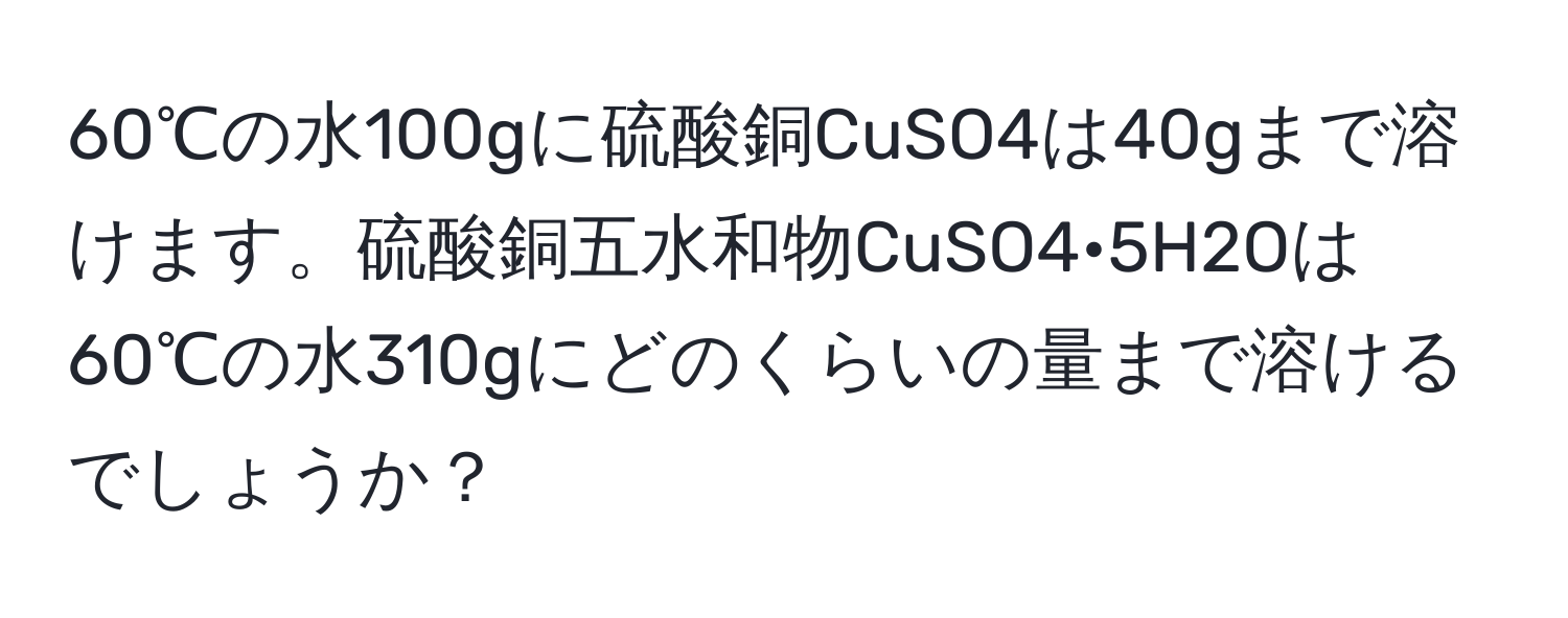 60℃の水100gに硫酸銅CuSO4は40gまで溶けます。硫酸銅五水和物CuSO4•5H2Oは60℃の水310gにどのくらいの量まで溶けるでしょうか？