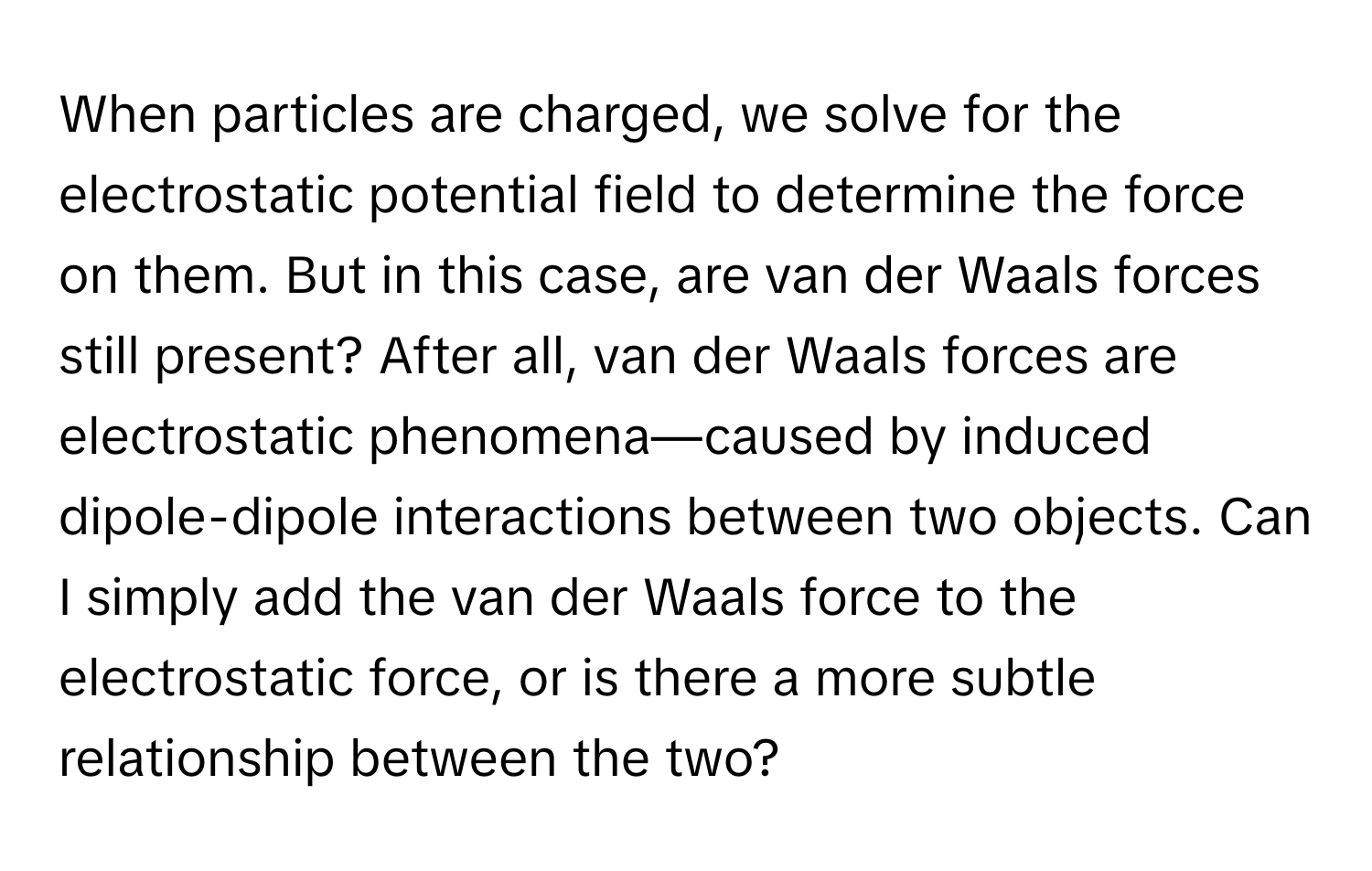 When particles are charged, we solve for the electrostatic potential field to determine the force on them.  But in this case, are van der Waals forces still present?  After all, van der Waals forces are electrostatic phenomena—caused by induced dipole-dipole interactions between two objects. Can I simply add the van der Waals force to the electrostatic force, or is there a more subtle relationship between the two?