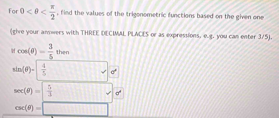 For 0 , find the values of the trigonometric functions based on the given one 
(give your answers with THREE DECIMAL PLACES or as expressions, e.g. you can enter 3/5). 
If cos (θ )= 3/5 then
sin (θ )=  4/5  sigma^4
sec (θ )= 5/3   5/3  sigma^6
csc (θ )=□