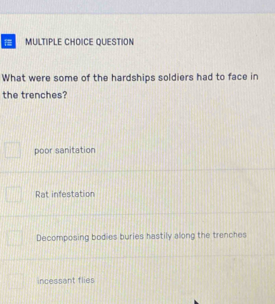 QUESTION
What were some of the hardships soldiers had to face in
the trenches?
poor sanitation
Rat infestation
Decomposing bodies buries hastily along the trenches
incessant flies