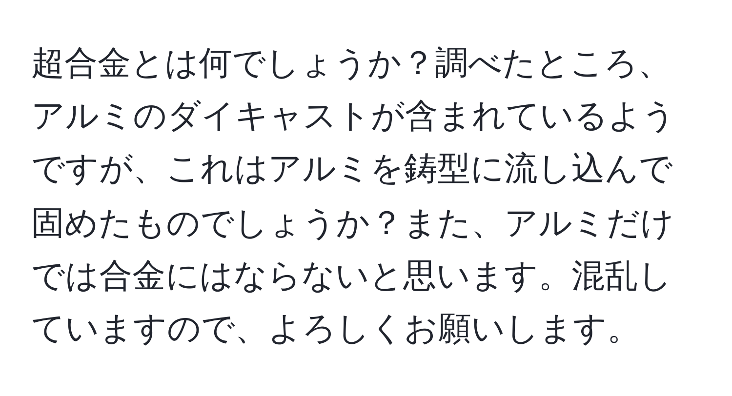 超合金とは何でしょうか？調べたところ、アルミのダイキャストが含まれているようですが、これはアルミを鋳型に流し込んで固めたものでしょうか？また、アルミだけでは合金にはならないと思います。混乱していますので、よろしくお願いします。