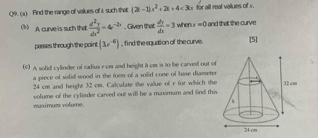 Find the range of values of k such that (2k-1)x^2+2k+4<3kx</tex> for all real values of x. 
(b) A curve is such that  d^2y/dx^2 =4e^(-2x). Given that  dy/dx =3 when. x=0 and that the curve 
passes through the point (3,e^(-6)) , find the equation of the curve. 
[5] 
(c) A solid cylinder of radius r cm and height h cm is to be carved out of 
a piece of solid wood in the form of a solid cone of base diameter
24 cm and height 32 cm. Calculate the value of r for which the 
volume of the cylinder carved out will be a maximum and find this 
maximum volume.