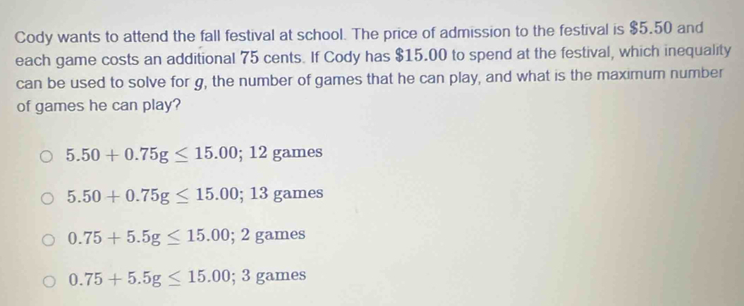 Cody wants to attend the fall festival at school. The price of admission to the festival is $5.50 and
each game costs an additional 75 cents. If Cody has $15.00 to spend at the festival, which inequality
can be used to solve for g, the number of games that he can play, and what is the maximum number
of games he can play?
5.50+0.75g≤ 15.00; 12games
5.50+0.75g≤ 15.00; 13games
0.75+5.5g≤ 15.00; 2games
0.75+5.5g≤ 15.00; 3games