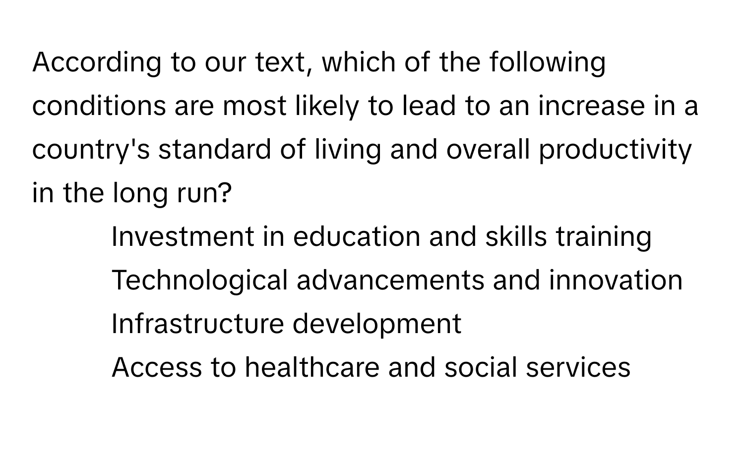 According to our text, which of the following conditions are most likely to lead to an increase in a country's standard of living and overall productivity in the long run?

1) Investment in education and skills training
2) Technological advancements and innovation
3) Infrastructure development
4) Access to healthcare and social services