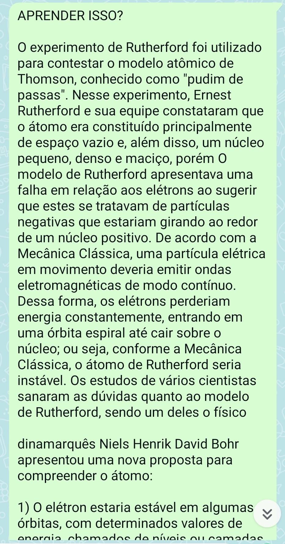 APRENDER ISSO? 
O experimento de Rutherford foi utilizado 
para contestar o modelo atômico de 
Thomson, conhecido como "pudim de 
passas". Nesse experimento, Ernest 
Rutherford e sua equipe constataram que 
o átomo era constituído principalmente 
de espaço vazio e, além disso, um núcleo 
pequeno, denso e maciço, porém O 
modelo de Rutherford apresentava uma 
falha em relação aos elétrons ao sugerir 
que estes se tratavam de partículas 
negativas que estariam girando ao redor 
de um núcleo positivo. De acordo com a 
Mecânica Clássica, uma partícula elétrica 
em movimento deveria emitir ondas 
eletromagnéticas de modo contínuo. 
Dessa forma, os elétrons perderiam 
energia constantemente, entrando em 
uma órbita espiral até cair sobre o 
núcleo; ou seja, conforme a Mecânica 
Clássica, o átomo de Rutherford seria 
instável. Os estudos de vários cientistas 
sanaram as dúvidas quanto ao modelo 
de Rutherford, sendo um deles o físico 
dinamarquês Niels Henrik David Bohr 
apresentou uma nova proposta para 
compreender o átomo: 
1) O elétron estaria estável em algumas 
órbitas, com determinados valores de 
energia chamados de níveis ou camadas