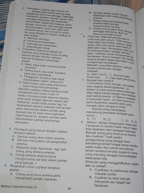 Perhatikan cuplikan taks berikut ini! B. Zat besi dalam jumlah banyak
Sangat jelas bahwa semua anak diperlukan oieh orang yang terken 
sebaiknya harus berolahraga Olahraga anemia
membantu mereka memiliki teman baru.
menjaga kebugaran dan kesehatan C. Setiap orang yang berpenyak
serla beïajar bagaimana bekerja sama mengonsumsi zat besi. anemia tidak bisa lagi
dengan orang lain. Berolahraga sangat D. Orang anemia perlu diberi asupe
menyenangkan serta jauh lebih bak sehingga kebutuhan akan zal
daripada bosan dan suntuk di rumah. besinya kembali normal
alas adalah Isu yang diangkat di dalam cupākan di 6. Polisi tidur tidak banyak dijumpal 
ruas-ruas jalan umum. Tidak hanya 
B. Pentingnya Kesehalan A. Manfaat olahraga lingkungan perumahan atäupun gs 
gang, polisi tidur kerap ditemukan d
jalan-jalan raya. Pemasagan polisi tid
D. kesenangan hidup C. olahraga dan kesehatan. itu tentunya bukan sebagai akseson .
3. Peratikan kalimat di bawah ini! jalan, melinkan untuk menghambat a .
Kalimat yang Saudara susun kurang kendaraan. Konon harapan dan pems 
sesuai dengan struktur bahasa. sarana tersebut dapat digunakan un  
menghindari kecelakaan
adalah..... Kalimat tanggapan yang logis Masalah yang dikemukakan cuplikan 9
A. Maaf, saya tidak menerima kritik tersebut berkenaan dengan
Gaudara!
masalah
B. Terima kasih atas kritik Suudara. A. Jalan umum C. Aksesori jalan
saya akan perhatikah
D. Ligkungan perumaha
C. Tanggapan Saudara tidak tepat 7. Bacalah teks berikut! Polisi tidur (1)Pemilihan OSIS dengan cara paket
disampaikan dalam diskusi ini! akan segera diselenggarakan. (2)
saya hanya menyampaikan
D. Maaf bukan saya yang menyusun. Sistem itu baik karena setiap pasanga
Bacalah cuplikan diskusi berikut untuk akan dapat saling mengisi kekurang 
menjawab soal nomor 4 dan 5! saat berkampanye. (3) Namun kegiata
Kalau memang sudah terkena anemia. ini belumiah lazim. (4) Oleh karena it
jenis-jenis asupan alamiah seperti dari perlu diyakinkan peserta didik yan 
makanan, sudah tidak praktis lagi. Ini menjadi calon pengurus OSIS.
disebabkan karena makanan berzat bes Kalimat yang menyatakan
perlu dikonsumsi dalam jumlah yang mendukung persoalan terdapat pada
banyak dan itu tidak memungkinkan nomor...
Olen karena itu, asupan zat besi perlu A. (1) B. (2) C. (3) D. (4)
ditambahkan sampai anemianya 8. Namun, sangat disayangkan kegura
Facebook itu sendiri masih belum begitu
terkoreksi bisa dipahami oleh sebagian kalangan.
4. Pendapat yang sesuai dengan cupikan Banyak orang yang terjerumus karea
tersebut adalah tipu muslihat. Tidak sediki
A. Semua orang akan terken anemia penggunanya yang bangga akan
anemia.
B. Zat besi merupakan zat penyembuh sadari kalau dari sekian banyaknya
banyaknya teman hingga tanpa mereka
C. Makanan tidak diperlukan lagi oleh teman tersebut terselip segelintir orang
orang yang terkena anemia. yang memang sengaja memanfaatkar
D. Orang terkena anemia harus kelemahan kita.
mengonsumsi zat besi dalam jumlah Simpulan yang menggambarkan cuplikn
yang banyak. = teks itu adalah
5. Ringkasan untuk cuplikan tersebut A. Cuplikaan itu berkenaan dengan
adalah masalah politik.
A. Orang yang kena anemia perlu B. Cuplikan itu lebih banyak
menambah jumiah makanan. menyoroti sisi negatif dari
facebook.
Bahasa Indonesia kelas IX 84