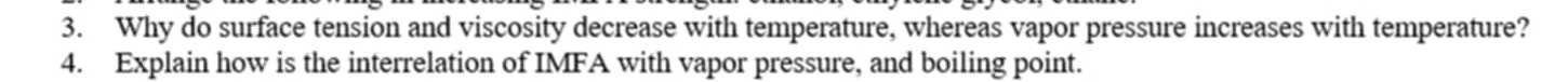 Why do surface tension and viscosity decrease with temperature, whereas vapor pressure increases with temperature? 
4. Explain how is the interrelation of IMFA with vapor pressure, and boiling point.