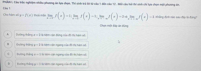 PHAN I. Câu trắc nghiệm nhiều phương án lựa chọn. Thí sinh trả lời từ câu 1 dến câu 12 . Mỗi câu hỏi thí sinh chỉ lựa chọn một phương án.
Câu 1
Cho hàm số y=f(x) thoả mãn limlimits _xto 2^+f(x)=1; limlimits _xto 2^-f(x)=1; limlimits _xto -∈fty f(x)=2valimlimits _xto +∈fty f(x)=2 Khẳng định nào sau đây là đúng?
Chọn một đáp án đúng
A Dường thắng x=2 là tiệm cận đứng của đồ thị hàm số.
B Đường thắng y=2 là tiệm cận ngang của đồ thị hàm số.
C Đường thắng x=1 là tiệm cận ngang của đồ thị hàm số.
D Đường thắng y=1 là tiệm cận ngang của đồ thị hàm số,