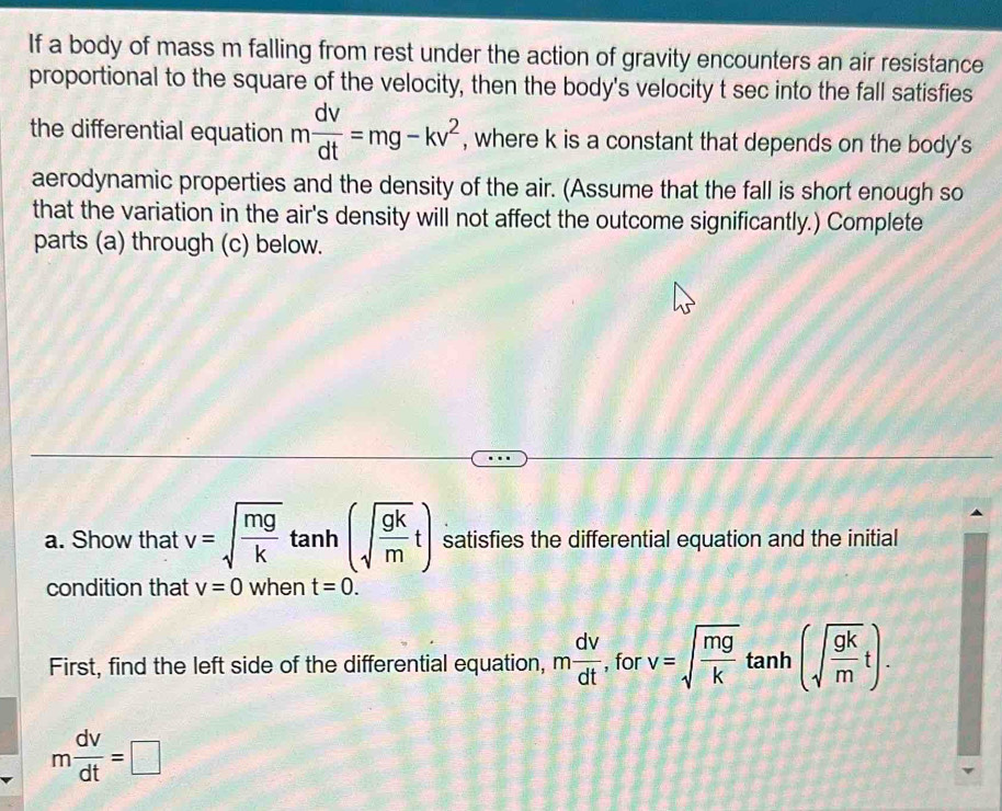 If a body of mass m falling from rest under the action of gravity encounters an air resistance 
proportional to the square of the velocity, then the body's velocity t sec into the fall satisfies 
the differential equation m dv/dt =mg-kv^2 , where k is a constant that depends on the body's 
aerodynamic properties and the density of the air. (Assume that the fall is short enough so 
that the variation in the air's density will not affect the outcome significantly.) Complete 
parts (a) through (c) below. 
a. Show that v=sqrt(frac mg)kta nh (sqrt(frac gk)mt) satisfies the differential equation and the initial^1
condition that v=0 when t=0. 
First, find the left side of the differential equation, m dv/dt  , for v=sqrt(frac mg)k tanh (sqrt(frac gk)mt).
m dv/dt =□