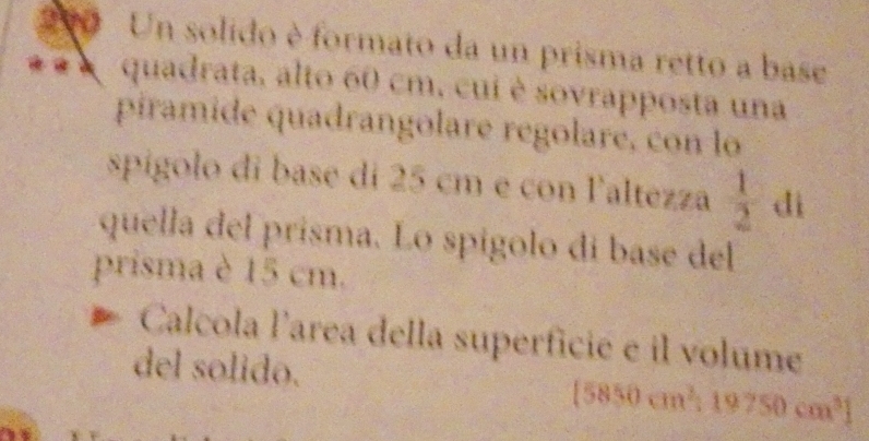 200 Un solido è formato da un prisma retto a base 
quadrata, alto 60 cm, cui è sovrapposta una 
piramide quadrangolare regolare, con lo 
spigolo di base di 25 cm e con laltezza  1/2  di 
quella del prisma. Lo spígolo dí base del 
prisma è 15 cm. 
Calcola larea della superficié e il volume 
del solido.
[5850cm^3:19750cm^3]