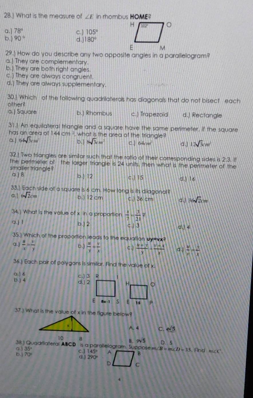 28.] What is the measure of ∠ E in rhombus HOME?
a.) 78° c.) 105°
b.) 90° d.) 180°
29.) How do you describe any two opposite angles in a parallelogram?
a.) They are complementary.
b.) They are both right angles.
c.) They are always congruent.
d.) They are always supplementary.
30.] Which of the following quadrilaterals has diagonals that do not bisect each
other?
a.) Square b.) Rhombus c.) Trapezoid d.) Rectangle
31.) An equilateral triangle and a square have the same perimeter. If the square
has an area of 144cm^2 , what is the area of the triangle?
a.) 64sqrt(3)cm^2 b.) 8sqrt(3)cm^2 c.] 64cm^2 d.) 12sqrt(3)cm^2
32.) Two triangles are similar such that the ratio of their corresponding sides is 2:3 If
the perimeter of the larger triangle is 24 units, then what is the perimeter of the
smaller triangle?
a.) 8 b.) 12 c.) 15 d.) 16
33.) Each side of a square is 6 cm. How long is its diagonal?
b.) 12 cm
a.) 6sqrt(2)cm c ) 36 cm d. 36sqrt(2)cm
34.) What is the value of x in a proportion  x/7 = 3/21 
a.) ì d. 4
b.) 2 c.) 3
35.) Which of the proportion leads to the equation uy=vx?
a.  a/x = y/y  b.)  u/v = y/x  c.]  (u+y)/y - (y+x)/x  d.  M/x = y/x 
36.) Each pair of polygons is similar. Find the value of x.
a.) 6 c.) 3 R 1
b.j 4 d.) 2 
E 8x-1 s
37.) What is the value of x in the figure below?
A. 4 C. 4sqrt(5)
10 8 9sqrt(5) D. 5
B.
38 ] Quadrilateral ABCD is a parallelogram. Suppose m∠ B=m∠ D=35. Find m∠ C
a.) 35° c.) 145°
b.) 70°
d ) 290°
4