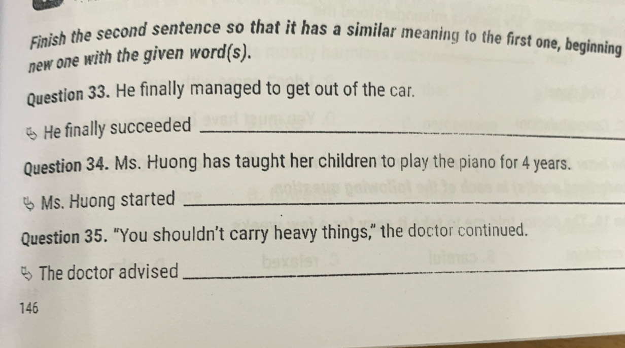 Finish the second sentence so that it has a similar meaning to the first one, beginning 
new one with the given word(s). 
Question 33. He finally managed to get out of the car. 
He finally succeeded_ 
Question 34. Ms. Huong has taught her children to play the piano for 4 years. 
Ms. Huong started_ 
Question 35. "You shouldn’t carry heavy things," the doctor continued. 
The doctor advised 
_ 
146