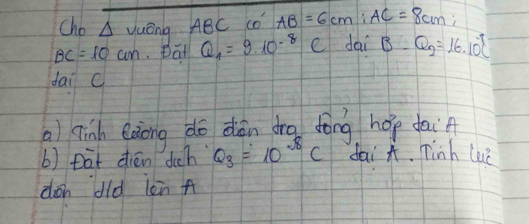 Cho △ VuangABC c co AB=6cm; AC=8cm;
BC=10cm. Dat Q_1=9.10^(-8)C dai B-Q_2=16.10^(-9)C
dai c 
a) qingh eàiong do dàn dro fōng hop dai 
b) tat dién dch Q_3=10^(-8)C fai A. Tinh lee 
don dld lèn A