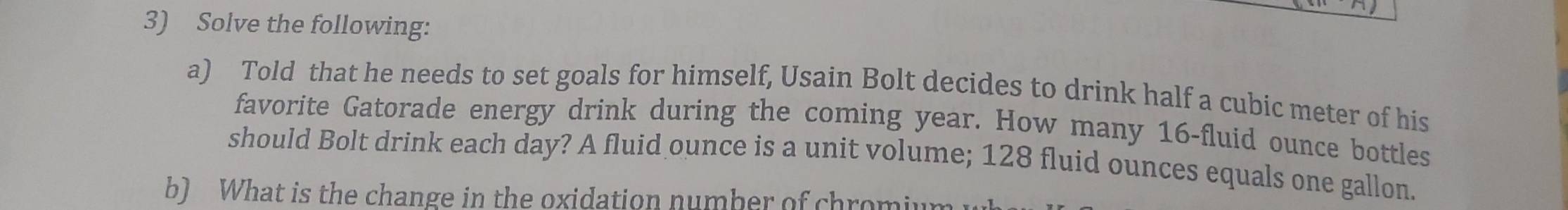 Solve the following: 
a) Told that he needs to set goals for himself, Usain Bolt decides to drink half a cubic meter of his 
favorite Gatorade energy drink during the coming year. How many 16-fluid ounce bottles 
should Bolt drink each day? A fluid ounce is a unit volume; 128 fluid ounces equals one gallon. 
b) What is the change in the oxidation number of chromiw