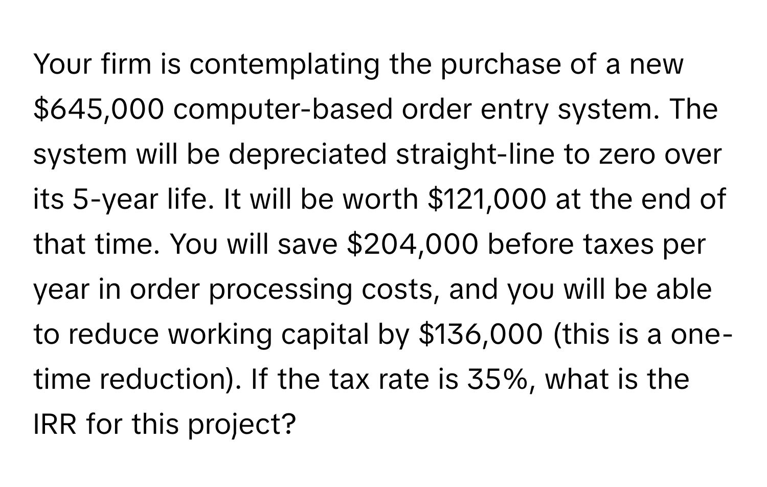 Your firm is contemplating the purchase of a new $645,000 computer-based order entry system. The system will be depreciated straight-line to zero over its 5-year life. It will be worth $121,000 at the end of that time. You will save $204,000 before taxes per year in order processing costs, and you will be able to reduce working capital by $136,000 (this is a one-time reduction). If the tax rate is 35%, what is the IRR for this project?