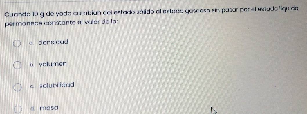 Cuando 10 g de yodo cambian del estado sólido al estado gaseoso sin pasar por el estado líquido,
permanece constante el valor de la:
a. densidad
b. volumen
c. solubilidad
d. masa