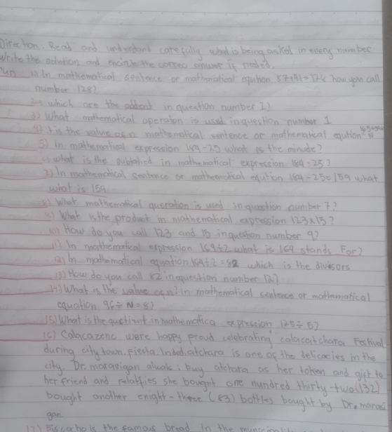 Direction: Road and undereand carefully what is being asked in every numbed 
Write the solution and encinie the correo anwt it neaed. 
un liln mathomatical sentence or mathenatical eqution 87+41=178 how you call 
number 128? 
20 which are the sddent in question number I? 
) What mothematical operaton is used inquestion number 1
15+515
I it is the value oen mathemolical contence or mathematical eqution 
sI in mathemartical expression 1ng- 20 what is the minude? 
a) what is the publahed in mathematical expression 184-252
2) In mathemetical sentence or motheonedical eqution 184-25=15 A what 
what is 159
81. What mathematcal queration is used in question number ? 
(1 What is the product in mathematical expression 123* 15 ? 
(1 How do you call 123 and 15 inquestion number 9? 
In mathematical expression 169/ 2 what is 164 stands For? 
a) in mathematical equation 164/ 2=82 which is the divesors 
(B) How do you call 52 in question number 18? 
)What is the value ce w? in mathematical senience or mathematical 
equation 96/ N=87
(S) What is the quetiant in mathemetica expression 125/ 57
(c) Calacazenc were happy proud celebrating calacatchara Festival 
during cry town, piesta. Inded, atcharg is one of the delicocies in the 
city. Dr. maraeigan alwak, buy atchara as her token and girt to 
her friend and relatfies she bougnt one nundred thirty two (132)
bought another enight-three (53) bottles bought by Do, marad 
gan. 
in Biceehole the famour bread in the monrc1