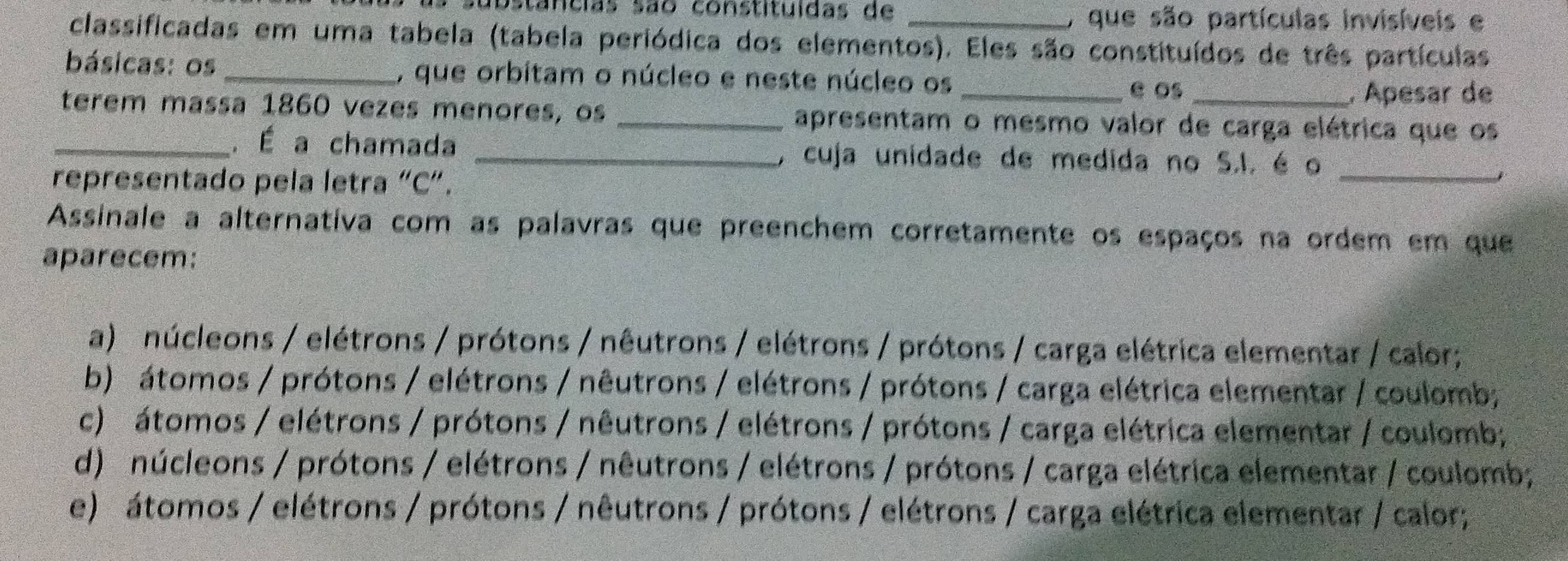 ubstancias são constituídas de _O que são partículas invisíveis e
classificadas em uma tabela (tabela periódica dos elementos). Eles são constituídos de três partículas
básicas: os _, que orbitam o núcleo e neste núcleo os _e os_
, Apesar de
terem massa 1860 vezes menores, os _apresentam o mesmo valor de carga elétrica que os
_
_. É a chamada _、 cuja unidade de medida no S.I. é o
representado pela letra “C”.
Assinale a alternativa com as palavras que preenchem corretamente os espaços na ordem em que
aparecem:
a) núcleons / elétrons / prótons / nêutrons / elétrons / prótons / carga elétrica elementar / calor;
b) átomos / prótons / elétrons / nêutrons / elétrons / prótons / carga elétrica elementar / coulomb;
c) átomos / elétrons / prótons / nêutrons / elétrons / prótons / carga elétrica elementar / coulomb;
d) núcleons / prótons / elétrons / nêutrons / elétrons / prótons / carga elétrica elementar / coulomb;
e) átomos / elétrons / prótons / nêutrons / prótons / elétrons / carga elétrica elementar / calor;