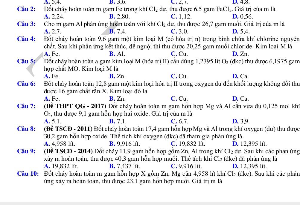 A. 5,4. B. 3,6. C. 2,7. D. 4,8.
Câu 2: Đốt cháy hoàn toàn m gam Fe trong khí Cl_2 dư, thu được 6,5 gam FeCl_3. Giá trị của m là
A. 2,24. B. 2,80. C. 1,12. D. 0,56.
Câu 3: Cho m gam Al phản ứng hoàn toàn với khí Cl_2 dư, thu được 26,7 gam muối. Giá trị của m là
A. 2,7. B. 7,4. C. 3,0. D. 5,4.
Câu 4: Đốt cháy hoàn toàn 9,6 gam một kim loại M (có hóa trị n) trong bình chứa khí chlorine nguyên
chất. Sau khi phản ứng kết thúc, để nguội thì thu được 20,25 gam muối chloride. Kim loại M là
A. Fe. B. Al C. Cu. D. Zn.
Câu 5: Đốt cháy hoàn toàn a gam kim loại M (hóa trị II) cần dùng 1,2395 lít O_2 (đkc) thu được 6,1975 gam
hợp chất MO. Kim loại M là
A. Fe. B. Zn. C. Cu. D. Ca.
Câu 6: Đốt cháy hoàn toàn 12,8 gam một kim loại hóa trị II trong oxygen dư đến khối lượng không đổi thu
được 16 gam chất rắn X. Kim loại đó là
A. Fe. B. Zn. C. Cu. D. Ca.
Câu 7: (Đề THPT QG - 2017) Đốt cháy hoàn toàn m gam hỗn hợp Mg và Al cần vừa đủ 0,125 mol khí
O_2 , thu được 9,1 gam hỗn hợp hai oxide. Giá trị của m là
A. 5,1. B. 7,1. C. 6,7. D. 3,9.
Câu 8: (Đề TSCĐ - 2011) Đốt cháy hoàn toàn 17,4 gam hỗn hợp Mg và Al trong khí oxygen (dư) thu được
30,2 gam hỗn hợp oxide. Thể tích khí oxygen (đkc) đã tham gia phản ứng là
A. 4,958 lít. B. 9,916 lít. C. 19,832 lít. D. 12,395 lít.
Câu 9: (Đề TSCĐ - 2014) Đốt cháy 11,9 gam hỗn hợp gồm Zn, Al trong khí Cl_2 dư. Sau khi các phản ứng
xảy ra hoàn toàn, thu được 40,3 gam hỗn hợp muối. Thể tích khí Cl_2 (đkc) đã phản ứng là
A. 19,832 lít. B. 7,437 lít. C. 9,916 lít. D. 12,395 lít.
Câu 10: Đốt cháy hoàn toàn m gam hỗn hợp X gồm Zn, Mg cần 4,958 lít khí Cl_2 (đkc). Sau khi các phản
ứng xảy ra hoàn toàn, thu được 23,1 gam hỗn hợp muối. Giá trị m là