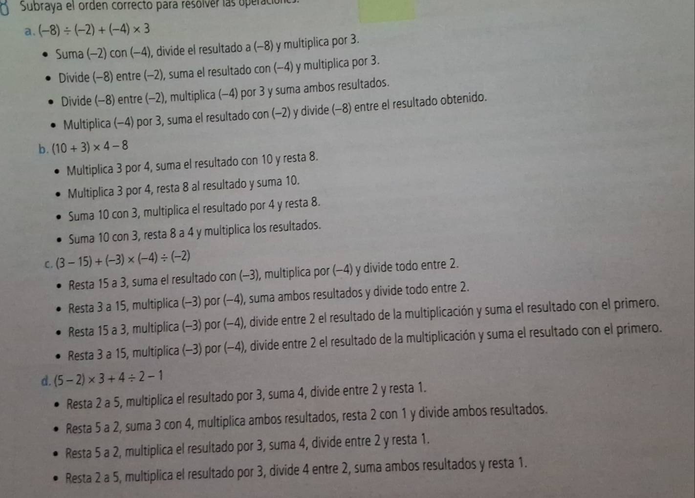 Subraya el orden correcto para resolvér las operació
a. (-8)/ (-2)+(-4)* 3
Suma (-2)con(-4) , divide el resultado a (−8) y multiplica por 3.
Divide (-8) entre (-2), suma el resultado con (-4) y multiplica por 3.
Divide (-8) entre (-2), multiplica (-4) por 3 y suma ambos resultados.
Multiplica (-4) por 3, suma el resultado con (-2) y divide (-8) entre el resultado obtenido.
b. (10+3)* 4-8
Multiplica 3 por 4, suma el resultado con 10 y resta 8.
Multiplica 3 por 4, resta 8 al resultado y suma 10.
Suma 10 con 3, multiplica el resultado por 4 y resta 8.
Suma 10 con 3, resta 8 a 4 y multiplica los resultados.
C. (3-15)+(-3)* (-4)/ (-2)
Resta 15 a 3, suma el resultado con (-3), multiplica por (−4) y divide todo entre 2.
Resta 3 a 15, multiplica (-3) por (−4), suma ambos resultados y divide todo entre 2.
Resta 15 a 3, multiplica (-3) por (−4), divide entre 2 el resultado de la multiplicación y suma el resultado con el primero.
Resta 3 a 15, multiplica (-3) por (−4), divide entre 2 el resultado de la multiplicación y suma el resultado con el primero.
d. (5-2)* 3+4/ 2-1
Resta 2 a 5, multiplica el resultado por 3, suma 4, divide entre 2 y resta 1.
Resta 5 a 2, suma 3 con 4, multiplica ambos resultados, resta 2 con 1 y divide ambos resultados.
Resta 5 a 2, multiplica el resultado por 3, suma 4, divide entre 2 y resta 1.
Resta 2 a 5, multiplica el resultado por 3, divide 4 entre 2, suma ambos resultados y resta 1.