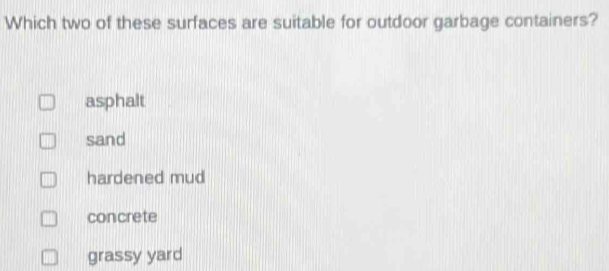 Which two of these surfaces are suitable for outdoor garbage containers?
asphalt
sand
hardened mud
concrete
grassy yard