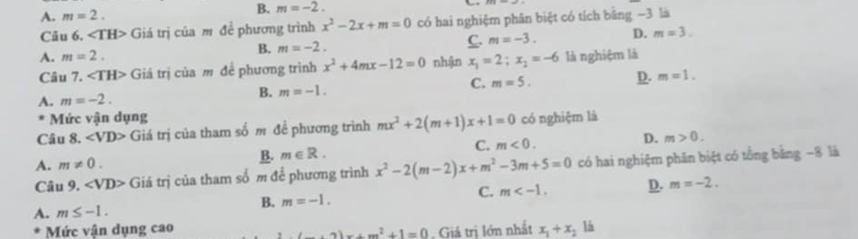 A. m=2.
B. m=-2. 
Câu 6. ∠ TH> Giá trị của m để phương trình x^2-2x+m=0 có hai nghiệm phân biệt có tích bằng −3 là
A. m=2.
B. m=-2.
C. m=-3. D. m=3. 
Câu 7. ∠ TH> Giá trị của m để phương trình x^2+4mx-12=0 nhận x_1=2;x_2=-6 là nghiệm là
A. m=-2. B. m=-1. C. m=5. D. m=1. 
Mức vận dụng
Câu 8. ∠ VD> Giá trị của tham số m đề phương trình mx^2+2(m+1)x+1=0 có nghiệm là
A. m!= 0.
B. m∈ R. C. m<0</tex>. D. m>0. 
Câu 9. ∠ VD> Giá trị của tham số m để phương trình x^2-2(m-2)x+m^2-3m+5=0 có hai nghiệm phân biệt có tổng bằng −8 là
D.
A. m≤ -1.
B. m=-1. C. m . m=-2. 
Mức vận dụng cao , Giả trị lớn nhất x_1+x_2 là
2(_ +2)x+m^2+1=0