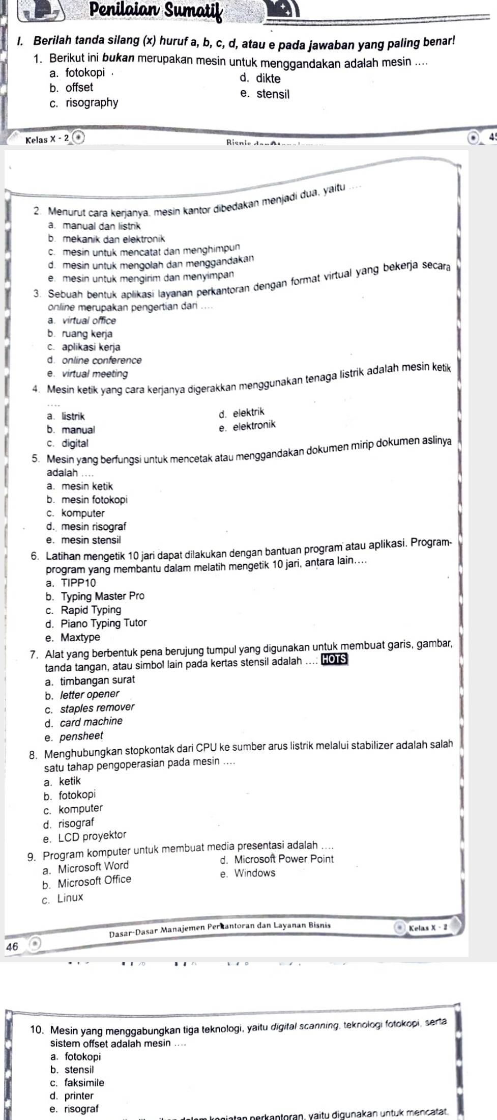 Penilaian Sumatif
I. Berilah tanda silang (x) huruf a, b, c, d, atau e pada jawaban yang paling benar!
1. Berikut ini bukan merupakan mesin untuk menggandakan adalah mesin ....
a. fotokopi . d. dikte
b. offset
e. stensil
c.risography
Kelas x-2(* ◎  4
2. Menurut cara kerjanya. mesin kantor dibedakan menjadi dua, yaitu_
a. manual dan listrik
b. mekanik dan elektronik
c. mesin untuk mencatat dan menghimpun
d. mesin untuk mengolah dan menggandakan
e. mesin untuk mengirim dan menyimpan
3. Sebuah bentuk aplikasi layanan perkantoran dengan format virtual yang bekerja secara
online merupakan pengertian dari_
a. virtual office
b. ruang kerja
c. aplikasi kerja
d. online conference
e. virtual meeting
4. Mesin ketik yang cara kerjanya digerakkan menggunakan tenaga listrik adalah mesin ketik
a. listrik
d. elektrik
b. manual
e. elektronik
c. digital
5. Mesin yang berfungsi untuk mencetak atau menggandakan dokumen mirip dokumen aslinya
adalah ....
a. mesin ketik
b. mesin fotokopi
c. komputer
d. mesin risograf
e. mesin stensil
6. Latihan mengetik 10 jari dapat dilakukan dengan bantuan program atau aplikasi. Program-
program yang membantu dalam melatih mengetik 10 jari, antara lain....
a. TIPP10
b. Typing Master Pro
c. Rapid Typing
d. Piano Typing Tutor
e. Maxtype
7. Alat yang berbentuk pena berujung tumpul yang digunakan untuk membuat garis, gambar,
tanda tangan, atau simbol lain pada kertas stensil adalah .... HOTS
a. timbangan surat
b. letter opener
c. staples remover
d. card machine
e. pensheet
8. Menghubungkan stopkontak dari CPU ke sumber arus listrik melalui stabilizer adalah salah
satu tahap pengoperasian pada mesin ....
a. ketik
b. fotokopi
c. komputer
d. risograf
e. LCD proyektor
9. Program komputer untuk membuat media presentasi adalah ....
d. Microsoft Power Point
a. Microsoft Word
b. Microsoft Office e. Windows
c. Linux
Dasar-Dasar Manajemen Perkantoran dan Layanan Bisnis  Kelas X - 2
46
10. Mesin yang menggabungkan tiga teknologi, yaitu digital scanning, teknologi fotokopi, serta
sistem offset adalah mesin ....
a.fotokopi
b. stensil
c. faksimile
d. printer
e. risograf
in perkantoran, vaitu digunakan untuk mencatät.