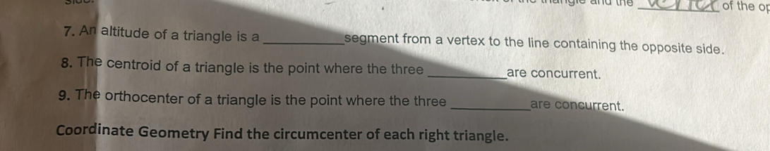 angie and the _of the op 
7. An altitude of a triangle is a _segment from a vertex to the line containing the opposite side. 
8. The centroid of a triangle is the point where the three _are concurrent. 
9. The orthocenter of a triangle is the point where the three _are concurrent. 
Coordinate Geometry Find the circumcenter of each right triangle.