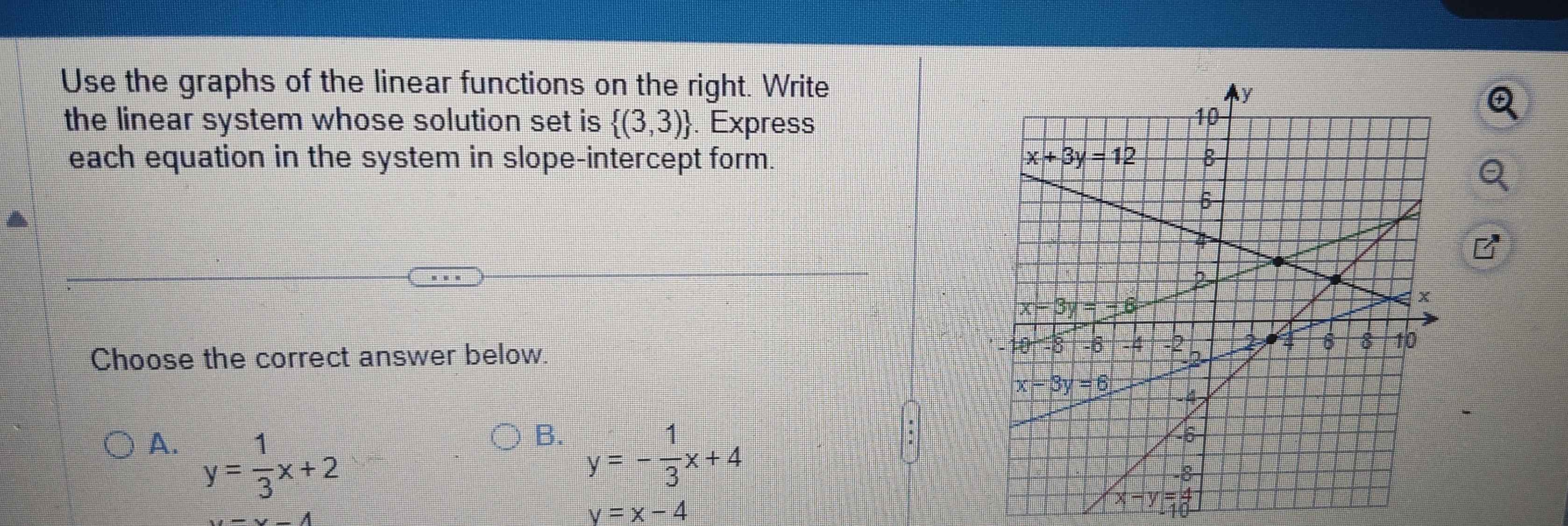 Use the graphs of the linear functions on the right. Write
the linear system whose solution set is  (3,3). Express
each equation in the system in slope-intercept form.
(□)°
Choose the correct answer below.
B.
A. y= 1/3 x+2 y=- 1/3 x+4
u-y-4
y=x-4