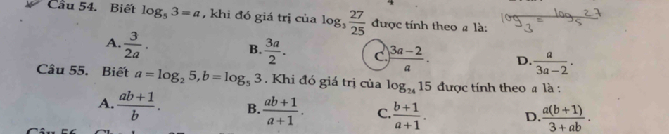 Cầu 54. Biết log _53=a , khi đó giá trị của log _3 27/25  được tính theo là:
A.  3/2a .
B.  3a/2 .
C.  (3a-2)/a ....
D.  a/3a-2 . 
Câu 55. Biết a=log _25, b=log _53. Khi đó giá trị của log _2415 được tính theo # là :
A.  (ab+1)/b .  (ab+1)/a+1 . C.  (b+1)/a+1 . 
B.
D.  (a(b+1))/3+ab .