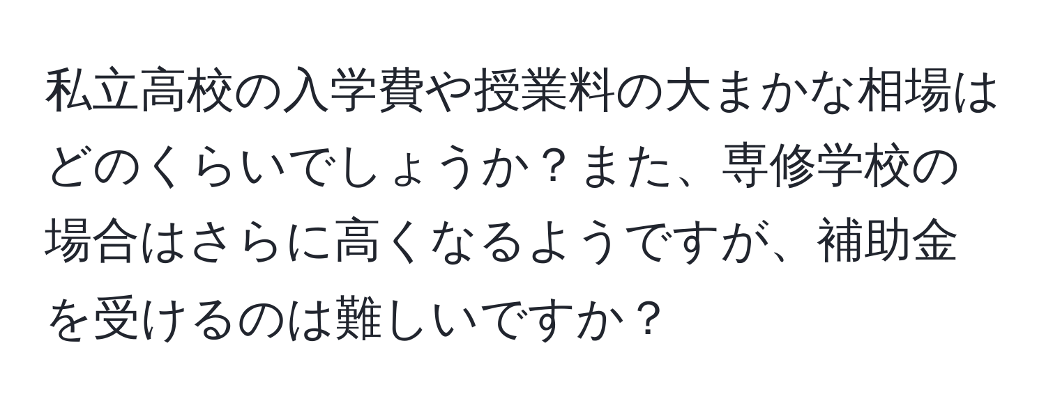 私立高校の入学費や授業料の大まかな相場はどのくらいでしょうか？また、専修学校の場合はさらに高くなるようですが、補助金を受けるのは難しいですか？