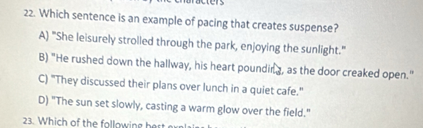 a
22. Which sentence is an example of pacing that creates suspense?
A) "She leisurely strolled through the park, enjoying the sunlight."
B) "He rushed down the hallway, his heart pounding, as the door creaked open."
C) "They discussed their plans over lunch in a quiet cafe."
D) "The sun set slowly, casting a warm glow over the field."
23. Which of the following best