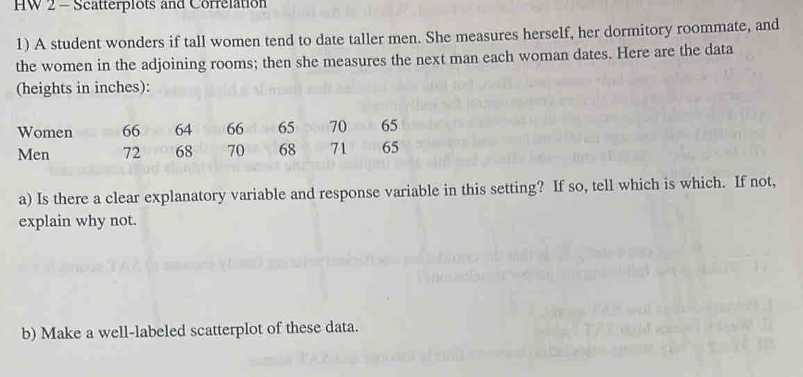 HW 2 - Scatterplots and Correlation 
1) A student wonders if tall women tend to date taller men. She measures herself, her dormitory roommate, and 
the women in the adjoining rooms; then she measures the next man each woman dates. Here are the data 
(heights in inches): 
Women 66 64 66 65 70 65
Men 72 68 70 68 71 65
a) Is there a clear explanatory variable and response variable in this setting? If so, tell which is which. If not, 
explain why not. 
b) Make a well-labeled scatterplot of these data.