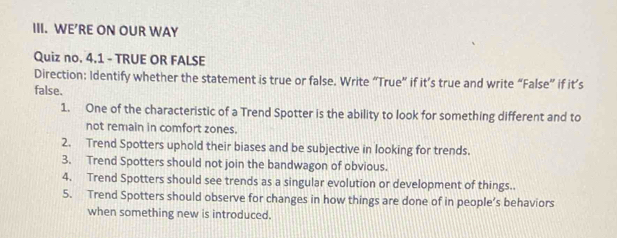 WE’RE ON OUR WAY 
Quiz no. 4.1 - TRUE OR FALSE 
Direction: Identify whether the statement is true or false. Write “True” if it’s true and write “False” if it’s 
false. 
1. One of the characteristic of a Trend Spotter is the ability to look for something different and to 
not remain in comfort zones. 
2. Trend Spotters uphold their biases and be subjective in looking for trends. 
3. Trend Spotters should not join the bandwagon of obvious. 
4. Trend Spotters should see trends as a singular evolution or development of things. 
5. Trend Spotters should observe for changes in how things are done of in people’s behaviors 
when something new is introduced.