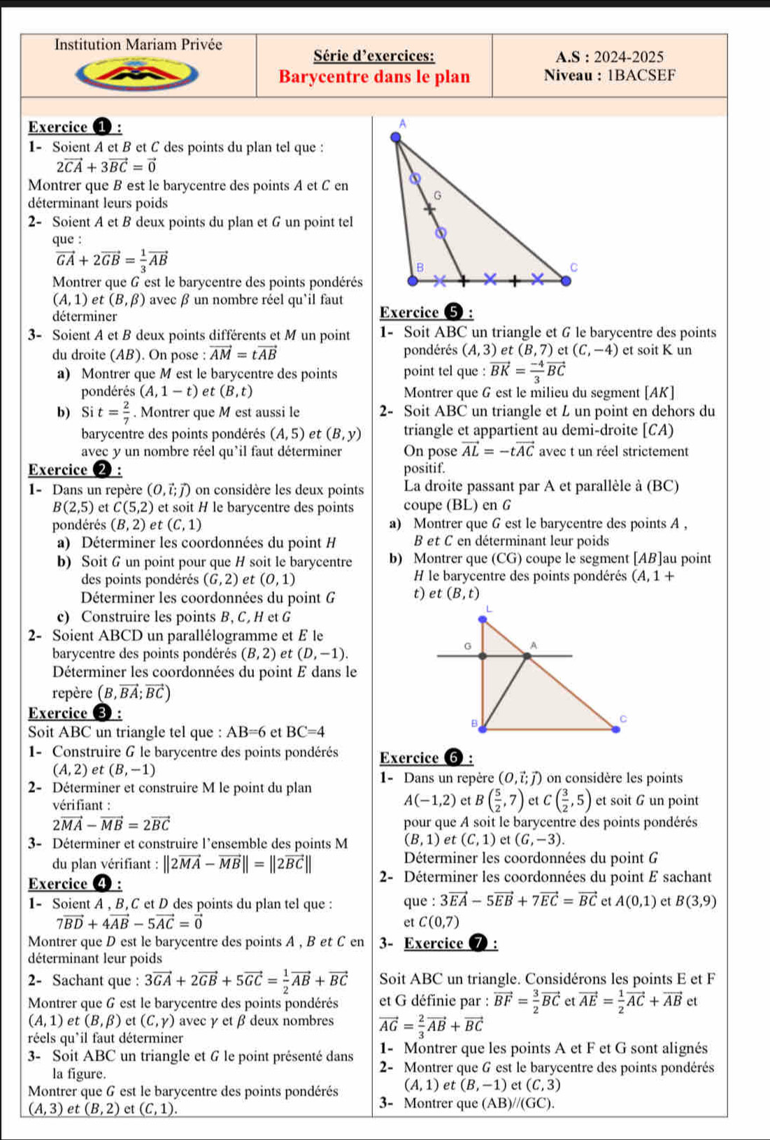 Institution Mariam Privée
Série d’exercices: A.S : 2024-2025
Barycentre dans le plan Niveau :1BACSEF
Exercice ①: 
1- Soient A et B et C des points du plan tel que :
2vector CA+3vector BC=vector 0
Montrer que B est le barycentre des points A et C en
déterminant leurs poids
2- Soient A et B deux points du plan et G un point tel
que :
vector GA+2vector GB= 1/3 vector AB
Montrer que G est le barycentre des points pondérés
(A,1) et (B,beta ) avec β un nombre réel qu'il faut Exercice
déterminer
3- Soient A et B deux points différents et M un point 1- Soit ABC un triangle et 6 le barycentre des points
du droite (AB). On pose : vector AM=tvector AB pondérés (A,3) et (B,7) et (C,-4) et soit K un
a) Montrer que M est le barycentre des points point tel que : vector BK= (-4)/3 vector BC
pondérés (A,1-t) et (B,t) Montrer que G est le milieu du segment [AK]
b) Si t= 2/7 . Montrer que M est aussi le 2- Soit ABC un triangle et L un point en dehors du
barycentre des points pondérés (A,5) et (B,y) triangle et appartient au demi-droite | CA
avec y un nombre réel qu'il faut déterminer On pose vector AL=-tvector AC avec t un réel strictement
Exercice 2: positif.
1- Dans un repère (0,vector i;vector j) on considère les deux points La droite passant par A et parallèle à (BC)
B(2,5) et C(5,2) et soit H le barycentre des points coupe (BL) en G
pondérés (B,2) et (C,1) a) Montrer que G est le barycentre des points A ,
a) Déterminer les coordonnées du point H B et C en déterminant leur poids
b) Soit G un point pour que H soit le barycentre b) Montrer que (CG) coupe le segment [AB] ]au point
des points pondérés (G,2) et (0,1) H le barycentre des points pondérés (A,1+
Déterminer les coordonnées du point G
t) et(B,t)
c) Construire les points B, C, H et G
2- Soient ABCD un parallélogramme et £ le
barycentre des points pondérés (B,2) et (D,-1).
Déterminer les coordonnées du point E dans le
repère (B,vector BA;vector BC)
Exercice
Soit ABC un triangle tel que : AB=6 et BC=4
1- Construire G le barycentre des points pondérés Exercice ⑥ :
(A,2) et (B,-1)
2- Déterminer et construire M le point du plan 1- Dans un repère (0,vector i;vector j) on considère les points
A(-1,2) et B( 5/2 ,7)
vérifiant : et C( 3/2 ,5) et soit G un point
2vector MA-vector MB=2vector BC pour que A soit le barycentre des points pondérés
3- Déterminer et construire l’ensemble des points M (B,1) et (C,1) et (6,-3).
Déterminer les coordonnées du point G
du plan vérifiant : ||2vector MA-vector MB||=||2vector BC|| 2- Déterminer les coordonnées du point E sachant
Exercice ④:
1- Soient A , B, C et D des points du plan tel que : que : 3vector EA-5vector EB+7vector EC=vector BC et A(0,1) et B(3,9)
7vector BD+4vector AB-5vector AC=vector 0
et C(0,7)
Montrer que D est le barycentre des points A , B et C en 3- Exercice
déterminant leur poids
2- Sachant que : 3vector GA+2vector GB+5vector GC= 1/2 vector AB+vector BC Soit ABC un triangle. Considérons les points E et F
Montrer que G est le barycentre des points pondérés et G définie par : vector BF= 3/2 vector BCetvector AE= 1/2 vector AC+vector AB et
(A,1) et (B,beta ) et (C,Y) avec γ et βdeux nombres vector AG= 2/3 vector AB+vector BC
réels qu*il faut déterminer
1- Montrer que les points A et F et G sont alignés
3- Soit A BC un triangle et 6 le point présenté dans 2- Montrer que G est le barycentre des points pondérés
la figure.
Montrer que 6 est le barycentre des points pondérés (A,1) et (B,-1) et (C,3)
(A,3) et (B,2) et (C,1).
3- Montrer que (AB)//(GC).