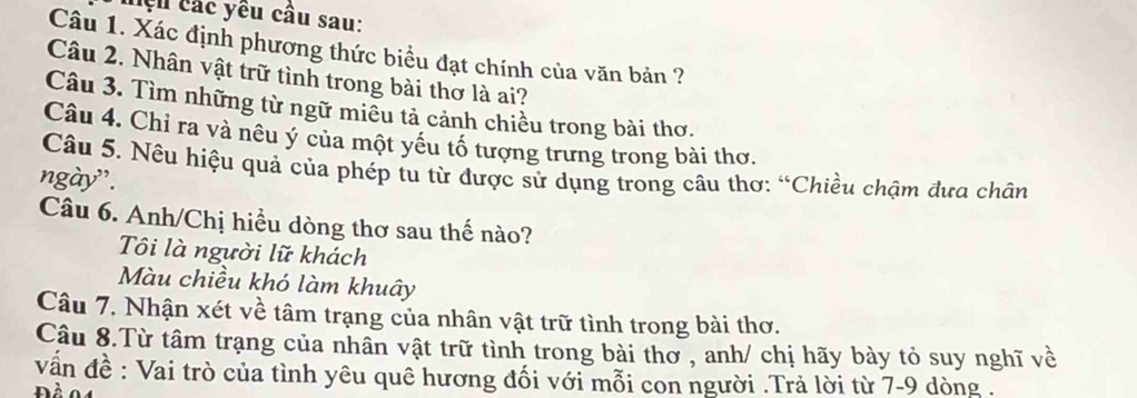 hệu các yêu câu sau:
Câu 1. Xác định phương thức biểu đạt chính của văn bản ?
Câu 2. Nhân vật trữ tình trong bài thơ là ai?
Câu 3. Tìm những từ ngữ miều tả cảnh chiều trong bài thơ.
Câu 4. Chỉ ra và nêu ý của một yếu tố tượng trưng trong bài thơ.
Câu 5. Nêu hiệu quả của phép tu từ được sử dụng trong câu thơ: “Chiều chậm đưa chân
ngày'.
Câu 6. Anh/Chị hiều dòng thơ sau thế nào?
Tôi là người lữ khách
Màu chiều khó làm khuây
Câu 7. Nhận xét về tâm trạng của nhân vật trữ tình trong bài thơ.
Câu 8.Từ tâm trạng của nhân vật trữ tình trong bài thơ , anh/ chị hãy bày tỏ suy nghĩ về
vấn đề : Vai trò của tình yêu quê hương đối với mỗi con người .Trả lời từ 7-9 dòng .