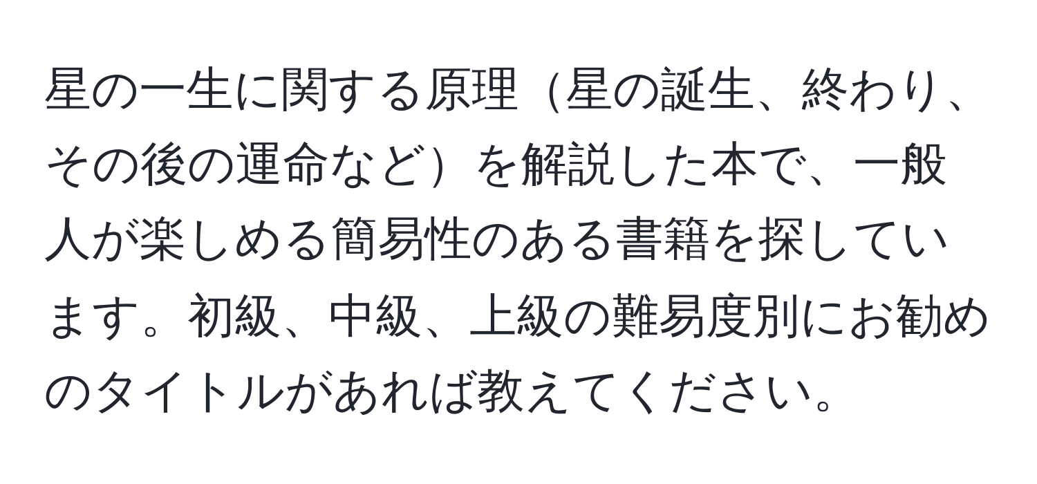 星の一生に関する原理星の誕生、終わり、その後の運命などを解説した本で、一般人が楽しめる簡易性のある書籍を探しています。初級、中級、上級の難易度別にお勧めのタイトルがあれば教えてください。