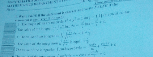 MATHEMATICS DEPARTMENT STU 
Name 
I. Write TRUE if the statement is correct and write FALSE if the 
statement is incorrect (1 pt each) x^2+y^2=1 on [-1,1] is equal to 4π. 
1. The length of an are on circle 
2. The value of the integration ∈t sqrt(x) lnx dx= x^2/2 ln x- x^2/4 +c. 
3. The value of the integration ∈t _0^(1sqrt(frac 1+x)1-x)dx=1+ π /2 . 
4. The value of the integration ∈t _0^(1frac xdx)x^4+1 is equal t 9 π /8 
5.The value of the integration ∈t sin 3xcos 5xdx= cos 8x/16 + cos 2x/4 +c ∈t sin^3xdx=-cos x+ cos^3x/3 +c