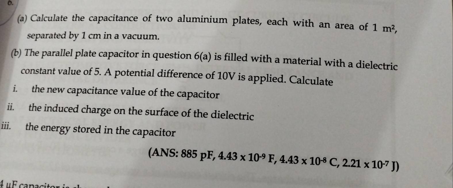 Calculate the capacitance of two aluminium plates, each with an area of 1m^2, 
separated by 1 cm in a vacuum. 
(b) The parallel plate capacitor in question 6(a) is filled with a material with a dielectric 
constant value of 5. A potential difference of 10V is applied. Calculate 
i. the new capacitance value of the capacitor 
ii. the induced charge on the surface of the dielectric 
iii. the energy stored in the capacitor 
(ANS: 885pF, 4.43* 10^(-9)F, 4.43* 10^(-8)C, 2.21* 10^(-7)J)
4 μF capaci