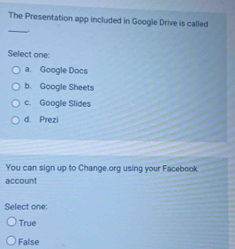 The Presentation app included in Google Drive is called
_.
Select one:
a. Google Docs
b. Google Sheets
c. Google Slides
d. Prezi
You can sign up to Change.org using your Facebook
account
Select one:
True
False