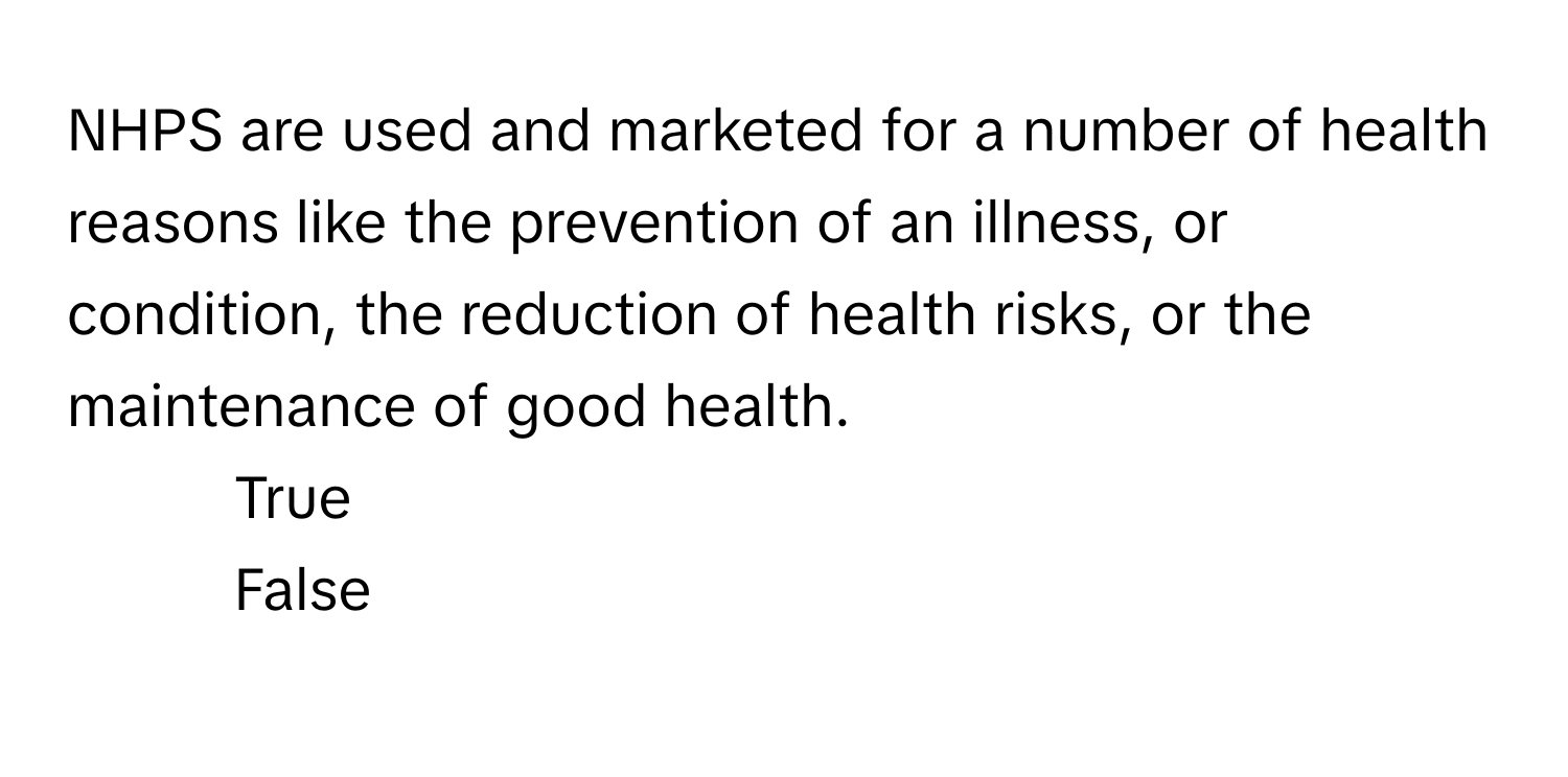 NHPS are used and marketed for a number of health reasons like the prevention of an illness, or condition, the reduction of health risks, or the maintenance of good health. 

1) True 
2) False