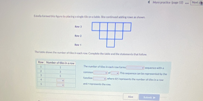 More practice (page 12) Next pij 
Estella formed this figure by placing a single tile on a table. She continued adding rows as shown. 
Row 3
Row 2
Row 1
The table shows the number of tiles in each row. Complete the table and the statements that follow. 
The number of tiles in each row forms sequence with a 
common v of □ v This sequence can be represented by the 
function □ where f(r) represents the number of tiles in a row 
and r represents the row. 
Hint Submit