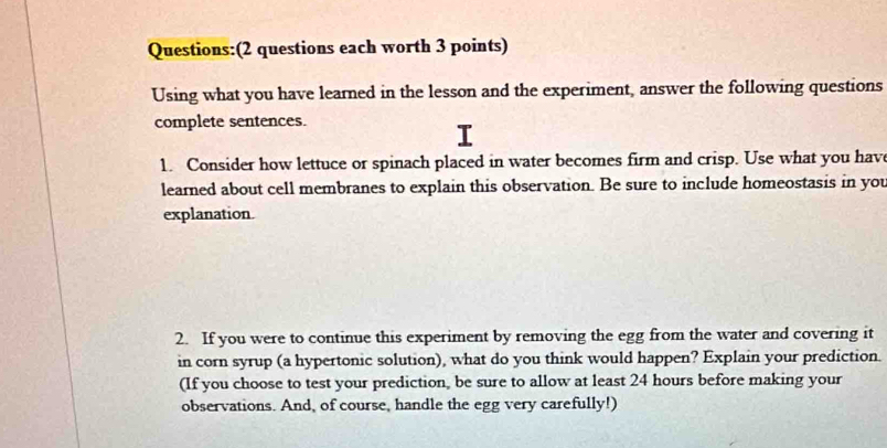 (2 questions each worth 3 points) 
Using what you have learned in the lesson and the experiment, answer the following questions 
complete sentences. 
1. Consider how lettuce or spinach placed in water becomes firm and crisp. Use what you have 
learned about cell membranes to explain this observation. Be sure to include homeostasis in you 
explanation. 
2. If you were to continue this experiment by removing the egg from the water and covering it 
in corn syrup (a hypertonic solution), what do you think would happen? Explain your prediction. 
(If you choose to test your prediction, be sure to allow at least 24 hours before making your 
observations. And, of course, handle the egg very carefully!)