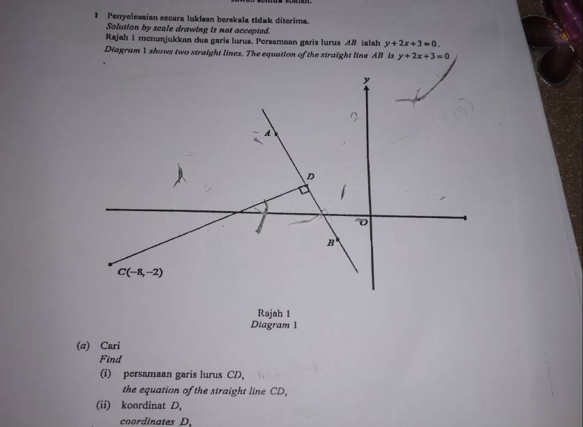 Penyelesaian secara lukisan berskala tidak diterima. 
Solution by scale drawing is not accepted. 
Rajah 1 menunjukkan dua garis lurus. Persamaan garis lurus AB ialah y+2x+3=0. 
Diagram 1 shows two straight lines. The equation of the straight line AB is y+2x+3=0
y
A 
D
0
B
C(-8,-2)
Rajah 1 
Diagram 1 
(α) Cari 
Find 
(i) persamaan garis lurus CD, 
the equation of the straight line CD, 
(ii) koordinat D, 
coordinates D 、